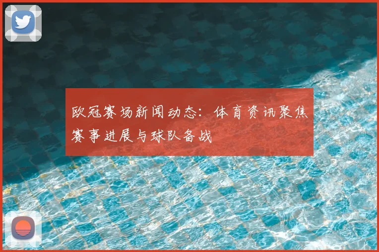 欧冠赛场新闻动态:体育资讯聚焦赛事进展与球队备战