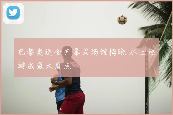 巴黎奥运会开幕式场馆揭晓 水上巡游成最大看点