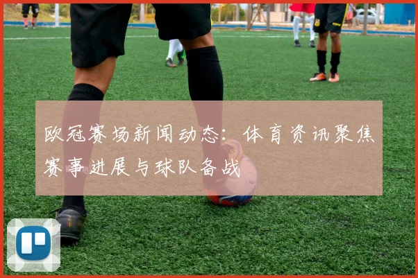 欧冠赛场新闻动态:体育资讯聚焦赛事进展与球队备战