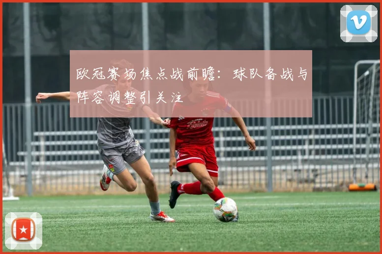 欧冠赛场焦点战前瞻:球队备战与阵容调整引关注