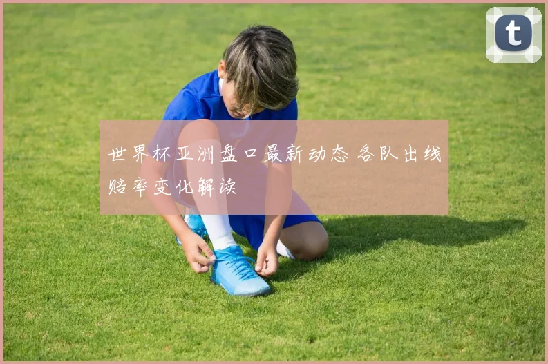 世界杯亚洲盘口最新动态 各队出线赔率变化解读