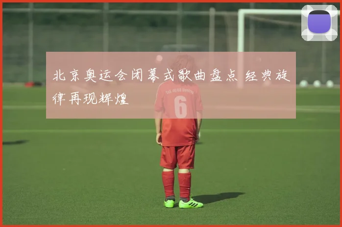 北京奥运会闭幕式歌曲盘点 经典旋律再现辉煌