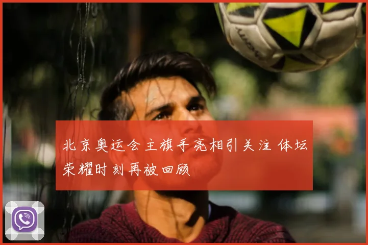 北京奥运会主旗手亮相引关注 体坛荣耀时刻再被回顾