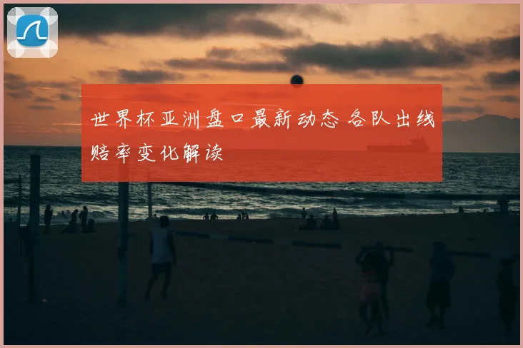世界杯亚洲盘口最新动态 各队出线赔率变化解读