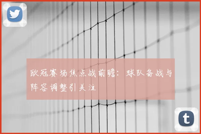 欧冠赛场焦点战前瞻:球队备战与阵容调整引关注