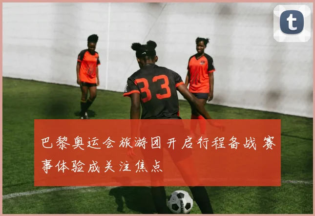 巴黎奥运会旅游团开启行程备战 赛事体验成关注焦点