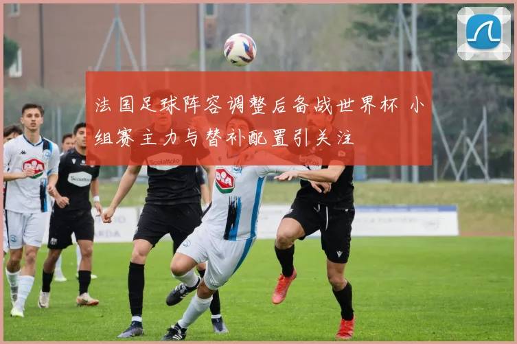 法国足球阵容调整后备战世界杯 小组赛主力与替补配置引关注