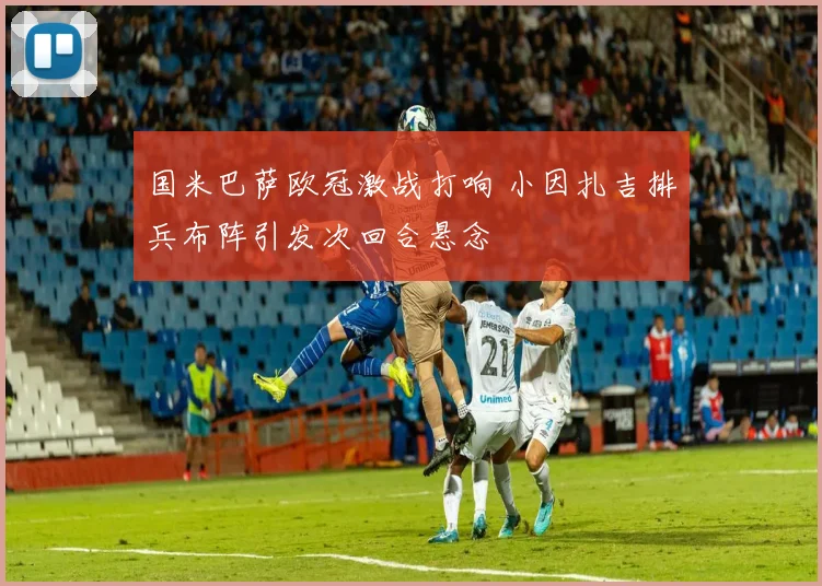 国米巴萨欧冠激战打响 小因扎吉排兵布阵引发次回合悬念