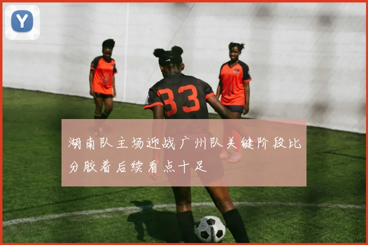 湖南队主场迎战广州队关键阶段比分胶着后续看点十足