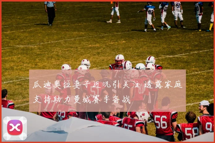 瓜迪奥拉妻子近况引关注 透露家庭支持助力曼城赛季备战