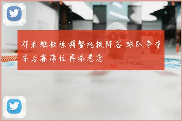 邓利维教练调整轮换阵容 球队争夺季后赛席位再添悬念